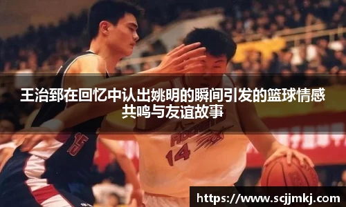 王治郅在回忆中认出姚明的瞬间引发的篮球情感共鸣与友谊故事